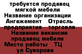 требуется продавец мягкой мебели › Название организации ­ Ангажемент › Отрасль предприятия ­ торговля › Название вакансии ­ продавец мебели › Место работы ­ ТЦ iMall ул.Суворова,2 › Подчинение ­ администратор › Минимальный оклад ­ 20 000 › Максимальный оклад ­ 35 000 › Возраст от ­ 21 › Возраст до ­ 45 - Пензенская обл. Работа » Вакансии   . Пензенская обл.